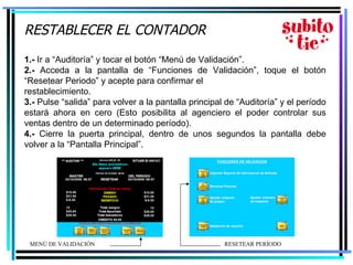 RESTABLECER EL CONTADOR   1.-  Ir a “Auditoría” y tocar el botón “Menú de Validación”. 2.-  Acceda a la pantalla de “Funciones de Validación”, toque el botón “Resetear Periodo” y acepte para confirmar el restablecimiento.  3.-  Pulse “salida” para volver a la pantalla principal de “Auditoría” y el período estará ahora en cero (Esto posibilita al agenciero el poder controlar sus ventas dentro de un determinado período). 4.-  Cierre la puerta principal, dentro de unos segundos la pantalla debe volver a la “Pantalla Principal”. MENÚ DE VALIDACIÓN R ESETEAR PERÍODO  