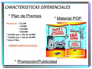 CARACTERISTICAS DIFERENCIALES *  Promoción/Publicidad *  Material   POP *  Plan de Premios Premios de   * $1.200   * $5.000   * $10.000   * $20.000 * Sueldos por 1 año de $4.000 * Sueldos por 1 año de $6.000 *Autos 0 Km (TODOS SALEN EN JUJUY) 
