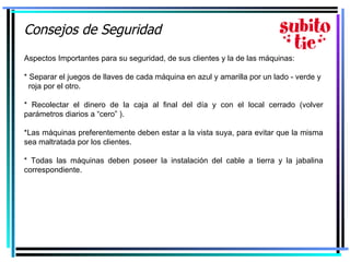 Consejos de Seguridad   Aspectos Importantes para su seguridad, de sus clientes y la de las máquinas: * Separar el juegos de llaves de cada máquina en azul y amarilla por un lado - verde y  roja por el otro. * Recolectar el dinero de la caja al final del día y con el local cerrado (volver parámetros diarios a “cero” ). *Las máquinas preferentemente deben estar a la vista suya, para evitar que la misma sea maltratada por los clientes. * Todas las máquinas deben poseer la instalación del cable a tierra y la jabalina correspondiente. 