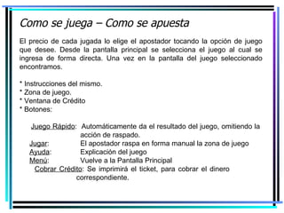 Como se juega – Como se apuesta El precio de cada jugada lo elige el apostador tocando la opción de juego que desee. Desde la pantalla principal se selecciona el juego al cual se ingresa de forma directa. Una vez en la pantalla del juego seleccionado encontramos. * Instrucciones del mismo. * Zona de juego. * Ventana de Crédito * Botones: Juego Rápido :  Automáticamente da el resultado del juego, omitiendo la      acción de raspado. Jugar :    El apostador raspa en forma manual la zona de juego Ayuda :    Explicación del juego Menú :    Vuelve a la Pantalla Principal Cobrar Crédito : Se imprimirá el ticket, para cobrar el dinero    correspondiente. 