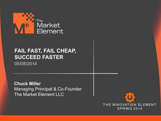 FAIL FAST, FAIL CHEAP, 
SUCCEED FASTER 
05/08/2014 
Chuck Miller 
Managing Principal & Co-Founder 
The Market Element LLC 
T H E IN N OVAT ION EL EMEN T 
SPRIN G 2 0 1 4 
 