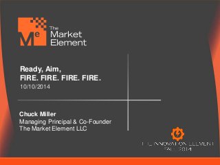 Ready, Aim, 
FIRE. FIRE. FIRE. FIRE. 
10/10/2014 
Chuck Miller 
Managing Principal & Co-Founder 
The Market Element LLC 
 