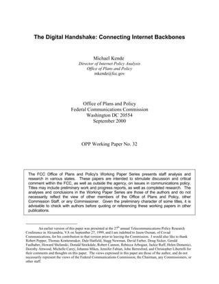 The Digital Handshake: Connecting Internet Backbones

Michael Kende∗
Director of Internet Policy Analysis
Office of Plans and Policy
mkende@fcc.gov

Office of Plans and Policy
Federal Communications Commission
Washington DC 20554
September 2000

OPP Working Paper No. 32

The FCC Office of Plans and Policy's Working Paper Series presents staff analysis and
research in various states. These papers are intended to stimulate discussion and critical
comment within the FCC, as well as outside the agency, on issues in communications policy.
Titles may include preliminary work and progress reports, as well as completed research. The
analyses and conclusions in the Working Paper Series are those of the authors and do not
necessarily reflect the view of other members of the Office of Plans and Policy, other
Commission Staff, or any Commissioner. Given the preliminary character of some titles, it is
advisable to check with authors before quoting or referencing these working papers in other
publications.

∗

An earlier version of this paper was presented at the 27th annual Telecommunications Policy Research
Conference in Alexandria, VA on September 27, 1999, and I am indebted to Jason Oxman, of Covad
Communications, for his contribution to that version prior to leaving the Commission. I would also like to thank
Robert Pepper, Thomas Krattenmaker, Dale Hatfield, Stagg Newman, David Farber, Doug Sicker, Gerald
Faulhaber, Howard Shelanski, Donald Stockdale, Robert Cannon, Rebecca Arbogast, Jackie Ruff, Helen Domenici,
Dorothy Attwood, Michelle Carey, Johanna Mikes, Jennifer Fabian, John Berresford, and Christopher Libertelli for
their comments and thoughts on this paper. The views expressed in this paper are those of the author, and do not
necessarily represent the views of the Federal Communications Commission, the Chairman, any Commissioners, or
other staff.

 