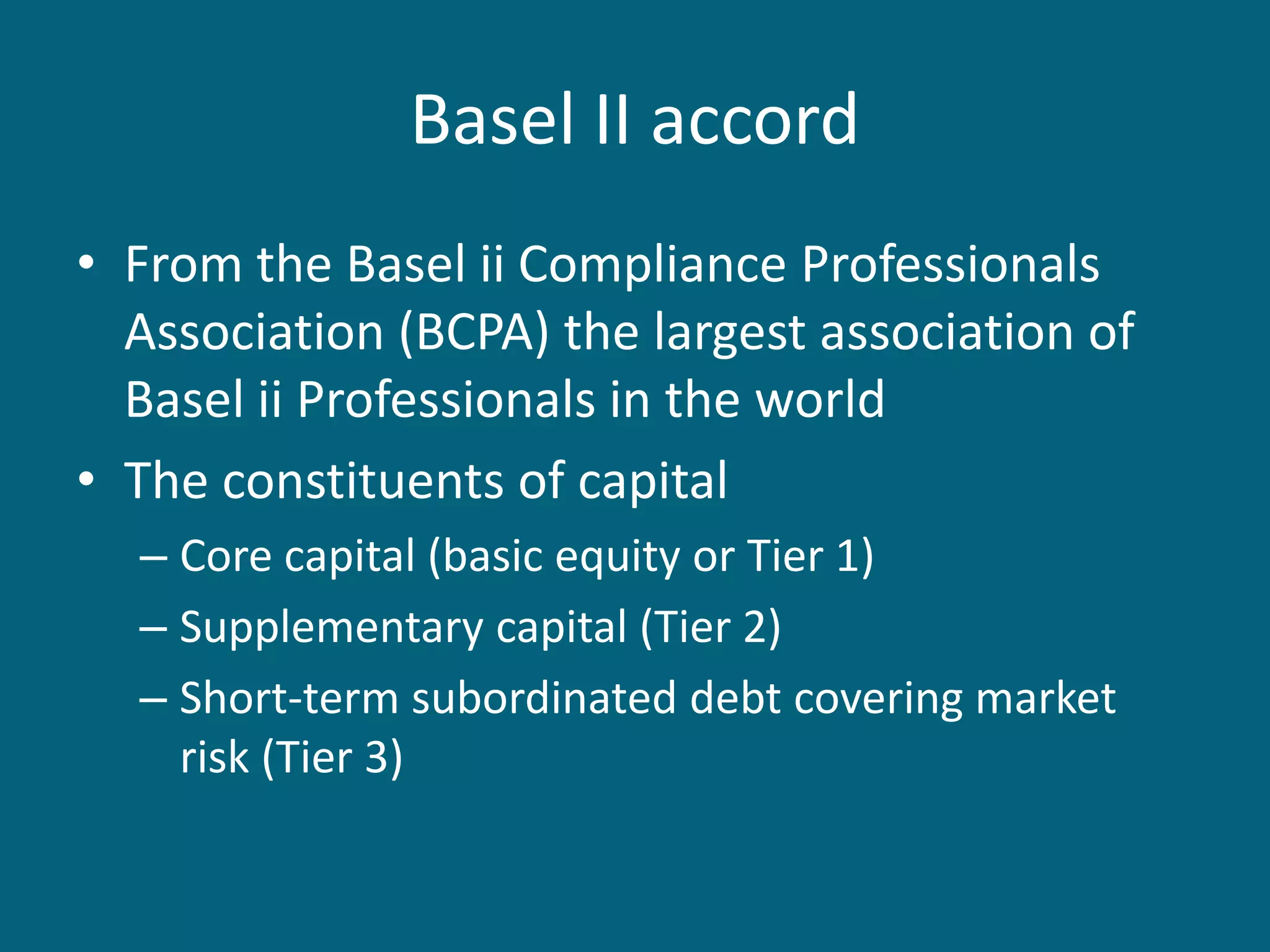 Basel II accord
• From the Basel ii Compliance Professionals
  Association (BCPA) the largest association of
  Basel ii Professionals in the world
• The constituents of capital
  – Core capital (basic equity or Tier 1)
  – Supplementary capital (Tier 2)
  – Short-term subordinated debt covering market
    risk (Tier 3)
 