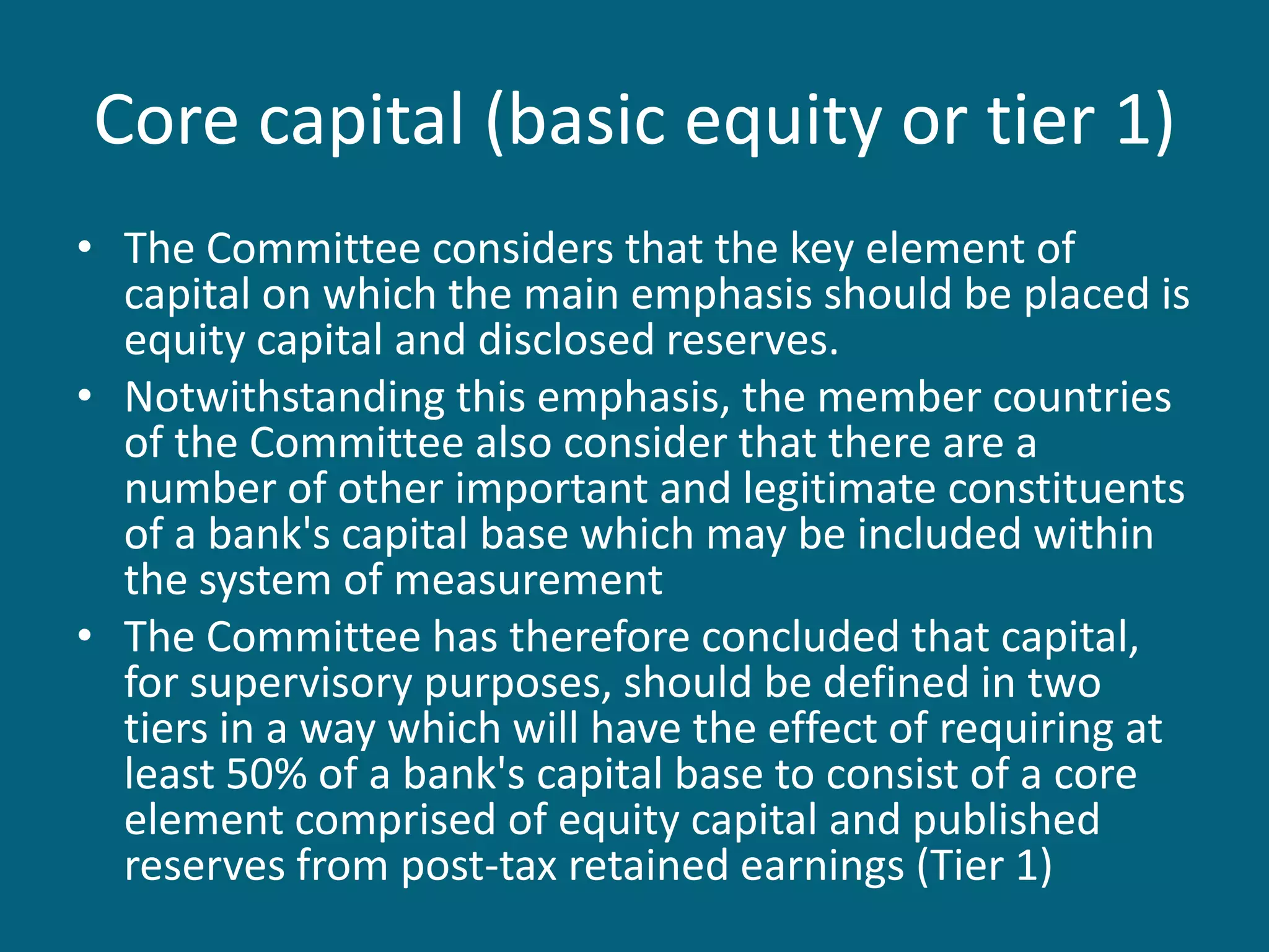 Core capital (basic equity or tier 1)
• The Committee considers that the key element of
  capital on which the main emphasis should be placed is
  equity capital and disclosed reserves.
• Notwithstanding this emphasis, the member countries
  of the Committee also consider that there are a
  number of other important and legitimate constituents
  of a bank's capital base which may be included within
  the system of measurement
• The Committee has therefore concluded that capital,
  for supervisory purposes, should be defined in two
  tiers in a way which will have the effect of requiring at
  least 50% of a bank's capital base to consist of a core
  element comprised of equity capital and published
  reserves from post-tax retained earnings (Tier 1)
 