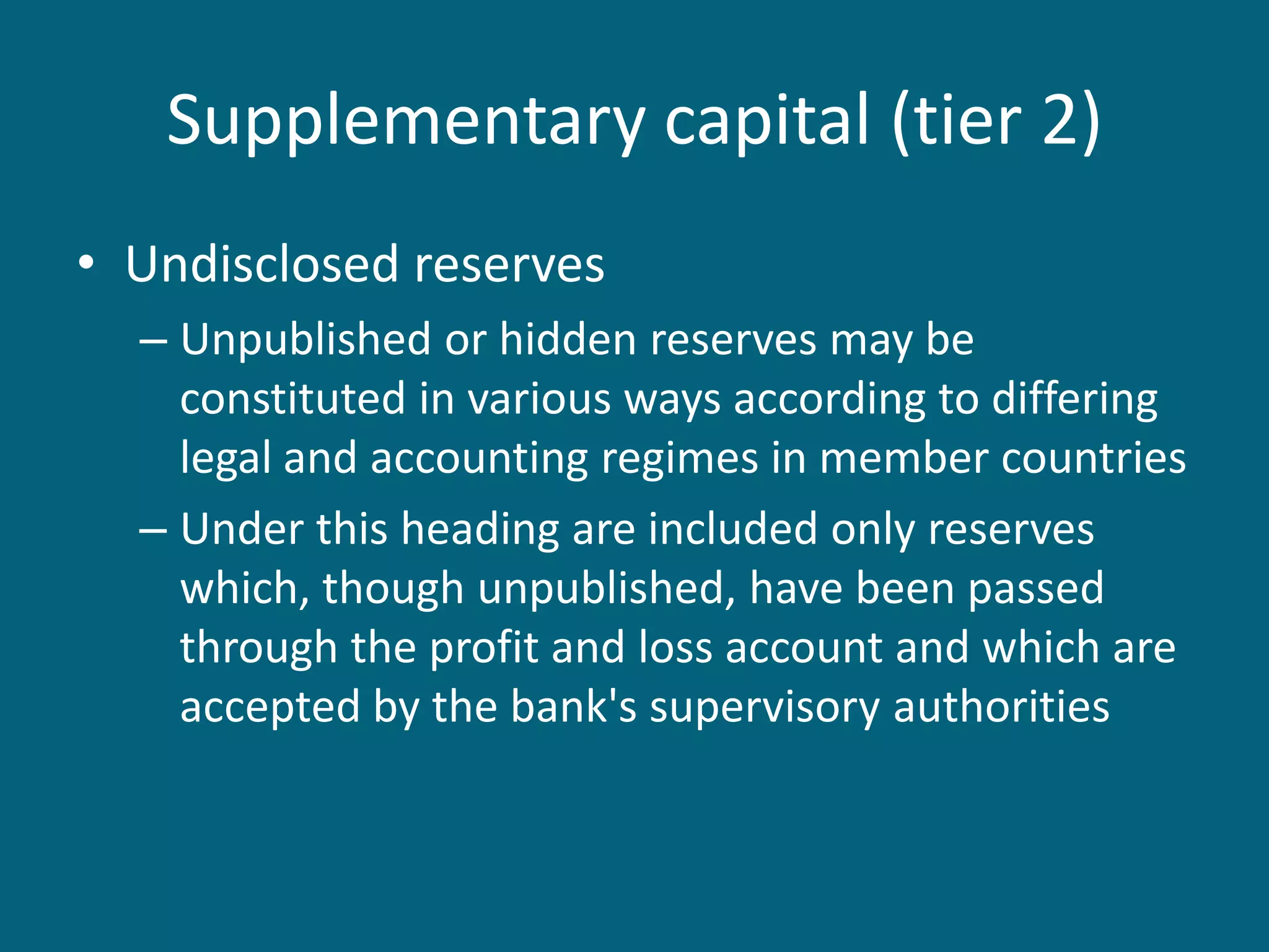 Supplementary capital (tier 2)
• Undisclosed reserves
  – Unpublished or hidden reserves may be
    constituted in various ways according to differing
    legal and accounting regimes in member countries
  – Under this heading are included only reserves
    which, though unpublished, have been passed
    through the profit and loss account and which are
    accepted by the bank's supervisory authorities
 