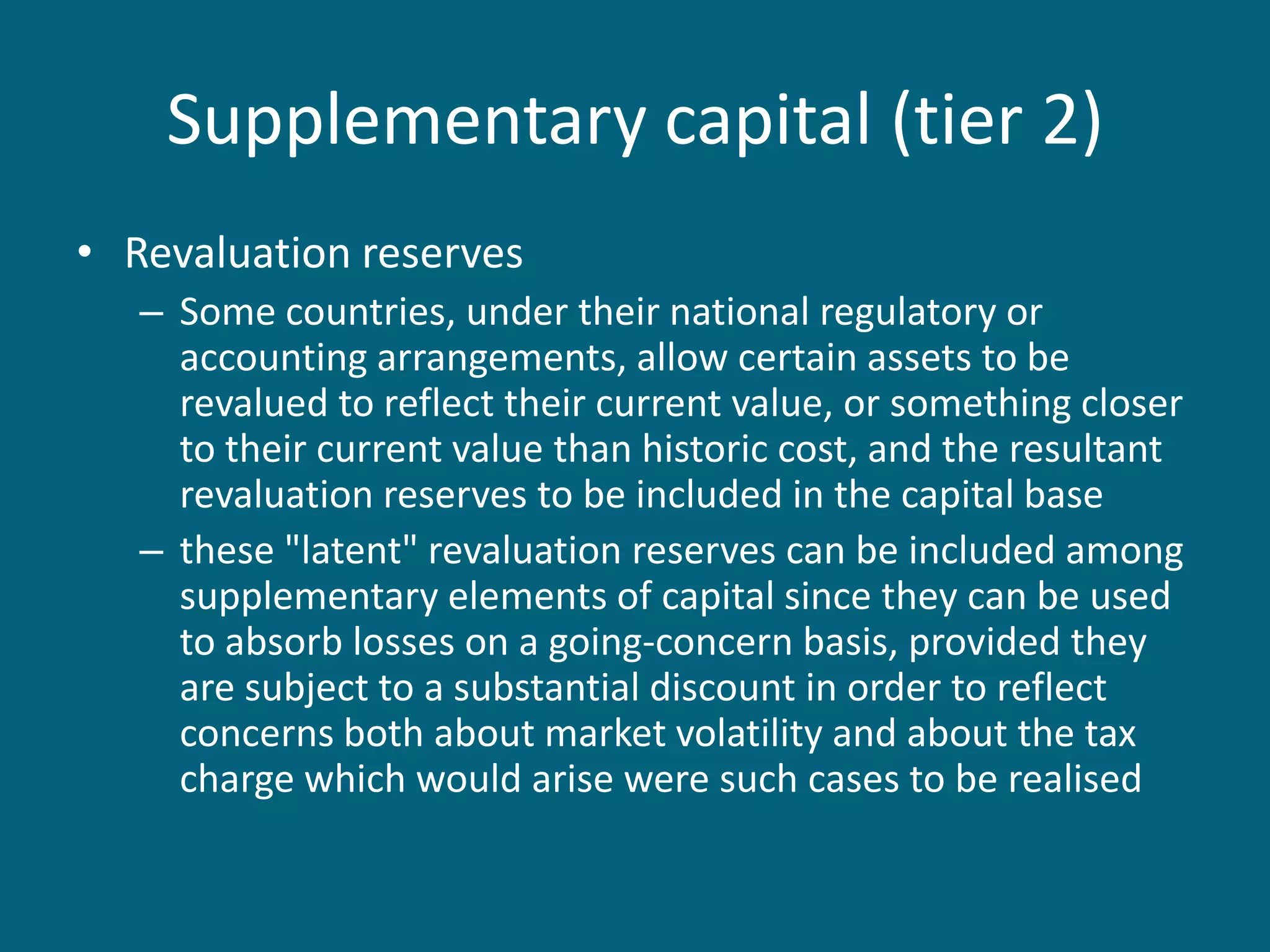 Supplementary capital (tier 2)
• Revaluation reserves
   – Some countries, under their national regulatory or
     accounting arrangements, allow certain assets to be
     revalued to reflect their current value, or something closer
     to their current value than historic cost, and the resultant
     revaluation reserves to be included in the capital base
   – these "latent" revaluation reserves can be included among
     supplementary elements of capital since they can be used
     to absorb losses on a going-concern basis, provided they
     are subject to a substantial discount in order to reflect
     concerns both about market volatility and about the tax
     charge which would arise were such cases to be realised
 