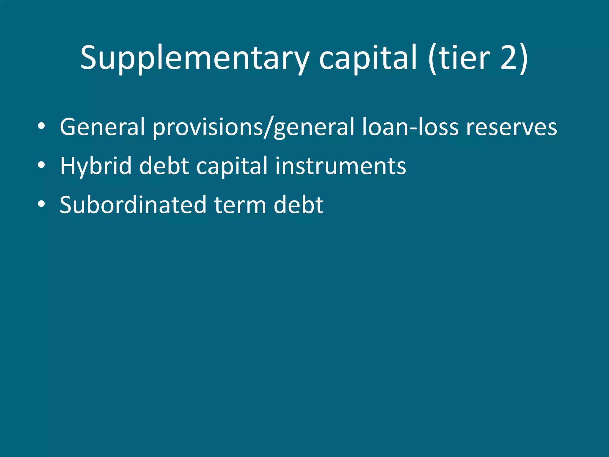 Supplementary capital (tier 2)
• General provisions/general loan-loss reserves
• Hybrid debt capital instruments
• Subordinated term debt
 