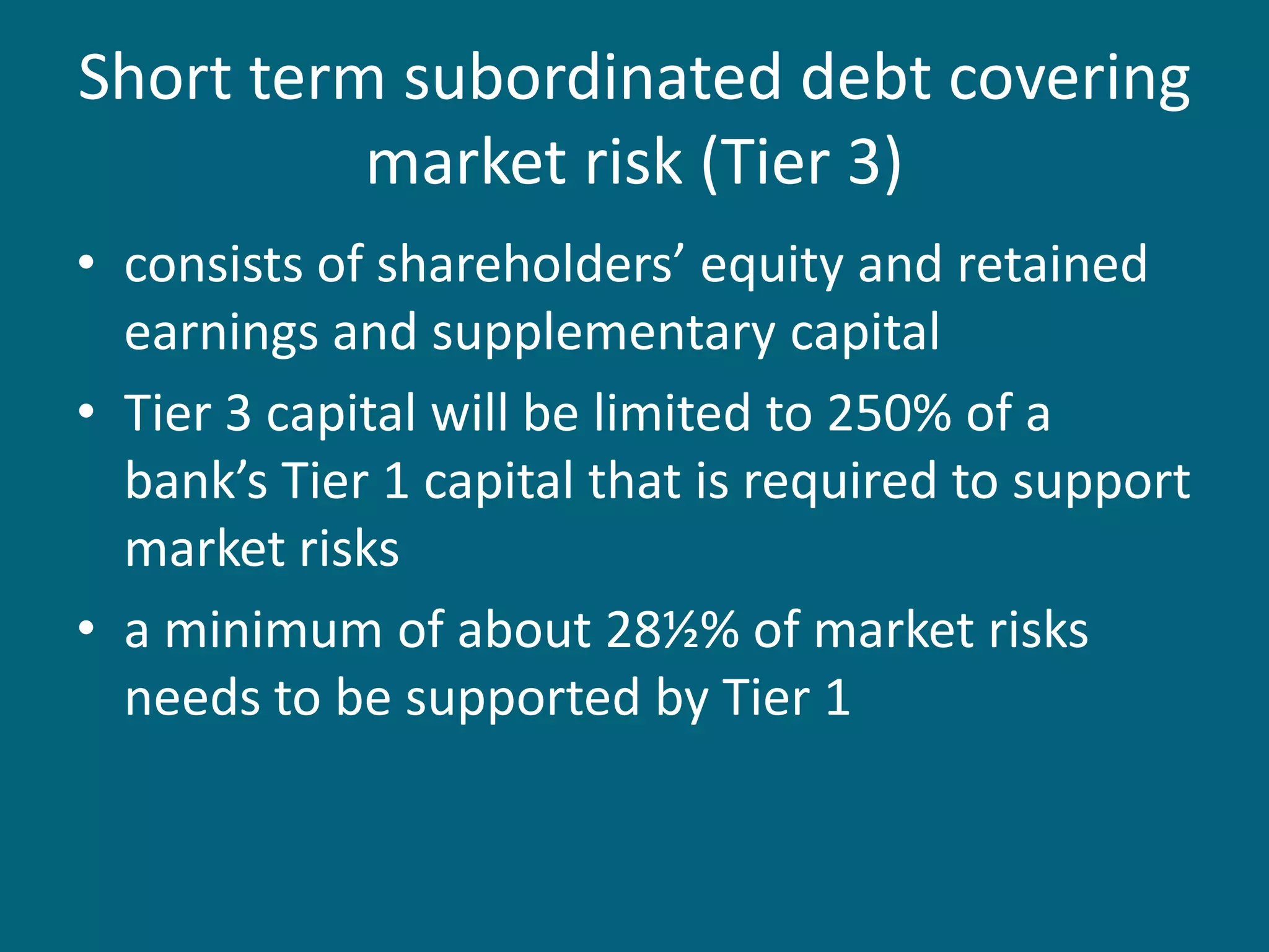 Short term subordinated debt covering
          market risk (Tier 3)
• consists of shareholders’ equity and retained
  earnings and supplementary capital
• Tier 3 capital will be limited to 250% of a
  bank’s Tier 1 capital that is required to support
  market risks
• a minimum of about 28½% of market risks
  needs to be supported by Tier 1
 