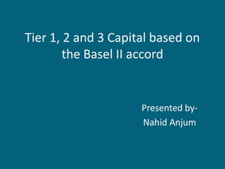Tier 1, 2 and 3 Capital based on
        the Basel II accord


                     Presented by-
                     Nahid Anjum
 