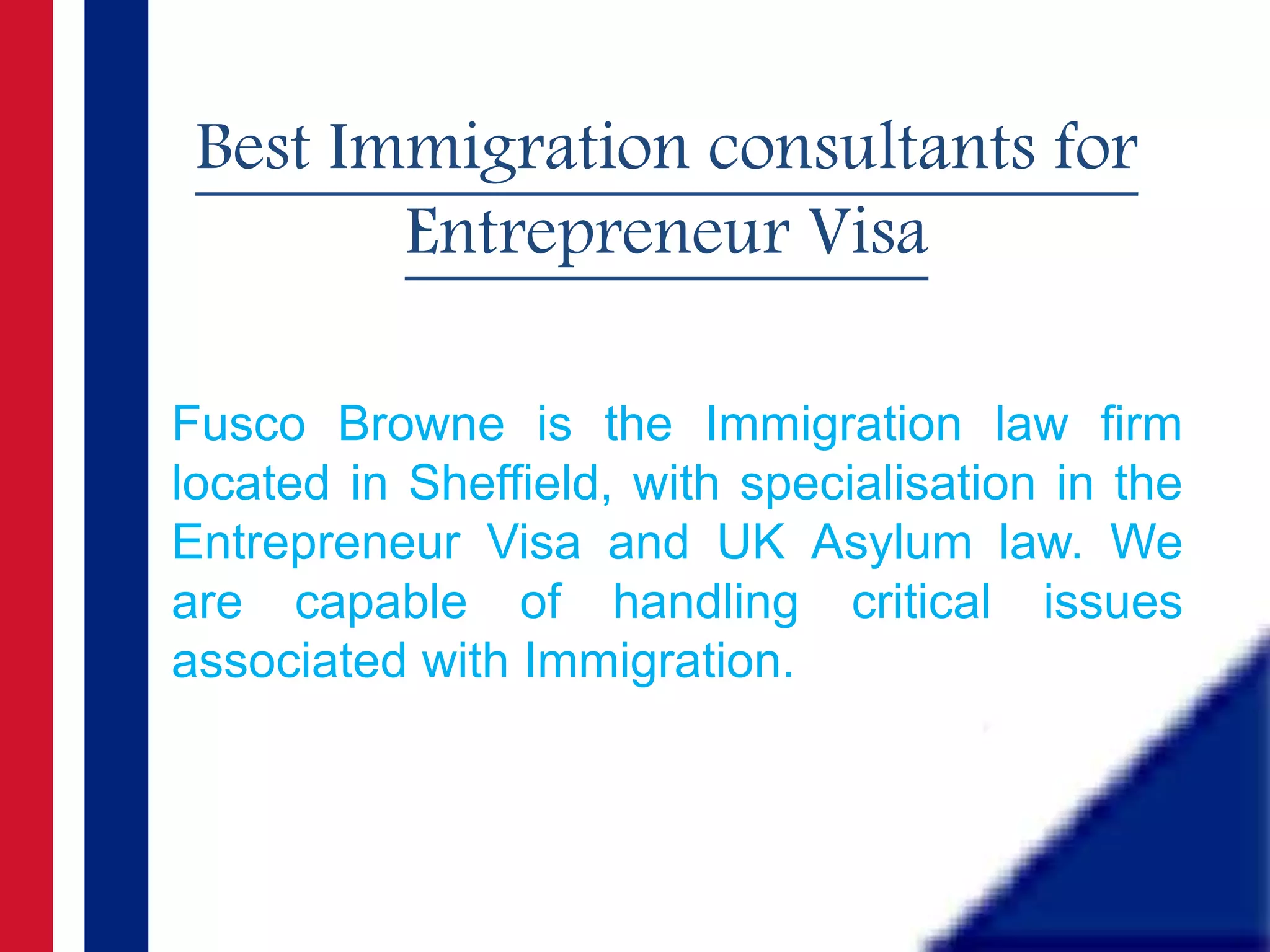 Best Immigration consultants for
Entrepreneur Visa
Fusco Browne is the Immigration law firm
located in Sheffield, with specialisation in the
Entrepreneur Visa and UK Asylum law. We
are capable of handling critical issues
associated with Immigration.