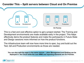 12 
The information contained in this document is proprietary. Copyright © 2014 Capgemini. All rights reserved. 
Consider This – Split servers between Cloud and On Premise 
This is a fast and cost effective option to get a project started. The Training and Development environments are made available early in the project. This helps effectively demo the product features and make the participants in Future State and Design sessions more informed on how the product functions. 
The infrastructure team will now have more time to spec, buy and build out the Test, QA and Production environments as those are needed. 
Training 
Development 
Test 
On Premise 
QA 
You can also split the apps in the same manner. Labor Management and Slotting can be deployed in the Cloud while the core WMS and reporting elements are On Premise. 
Production  