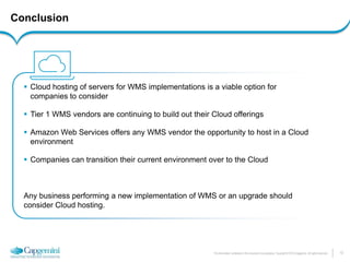 13 
The information contained in this document is proprietary. Copyright © 2014 Capgemini. All rights reserved. 
Cloud hosting of servers for WMS implementations is a viable option for companies to consider 
Tier 1 WMS vendors are continuing to build out their Cloud offerings 
Amazon Web Services offers any WMS vendor the opportunity to host in a Cloud environment 
Companies can transition their current environment over to the Cloud Any business performing a new implementation of WMS or an upgrade should consider Cloud hosting. 
Conclusion  