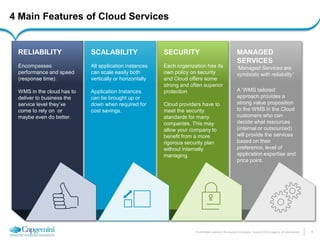 4 
The information contained in this document is proprietary. Copyright © 2014 Capgemini. All rights reserved. 
4 Main Features of Cloud Services 
MANAGED SERVICES 
‘Managed Services are symbiotic with reliability’ 
A ‘WMS tailored’ approach provides a strong value proposition to the WMS in the Cloud customers who can decide what resources (internal or outsourced) will provide the services based on their preference, level of application expertise and price point. 
SECURITY 
Each organization has its own policy on security and Cloud offers some strong and often superior protection 
Cloud providers have to meet the security standards for many companies. This may allow your company to benefit from a more rigorous security plan without internally managing. 
SCALABILITY 
All application instances can scale easily both vertically or horizontally 
Application Instances can be brought up or down when required for cost savings. 
RELIABILITY 
Encompasses performance and speed (response time). 
WMS in the cloud has to deliver to business the service level they’ve come to rely on or maybe even do better.  