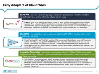 8 
The information contained in this document is proprietary. Copyright © 2014 Capgemini. All rights reserved. 
Early Adopters of Cloud WMS 
JDA WMS – has established a set of customers deploying JDA WMS in the cloud with a variety of deployment scenarios. 
United Facilities (UFI) is a Third Party Logistics (3PL) company with 5 distribution centers. UFI wanted to replace their in house, unsupported WMS/WFM solution to provide world-class services to a new key partner, General Mills. The overhead to manage a centralized WMS was their single largest cost and distracted from their core vision. Solution increased inventory accuracy and visibility for their customers and drove 40% margin growth 
Manhattan Associates – has made a move to cloud with both WMS and TMS and has added ‘tapping into the Cloud’ as way for on premise applications to leverage the collaborative aspects of the Cloud community 
With RedMart's technology strategy already leveraging Amazon Web Services' (AWS) cloud-based infrastructure, Manhattan SCALE was deployed in the AWS cloud. RedMart worked closely with the Manhattan team to optimize performance and ensure there were no latency issues for on premise devices including printers and scanners. RedMart reported zero issues related to AWS or Manhattan's ability to deploy in this manner’. 
SAP EWM – provides a program to get your deployment quickly started in the Cloud and then move all or part to on premise when you get your servers ready. 
Papyrus is one of the leading merchants in Europe for paper products, industrial packaging and facility supplies. They selected an EWM rapid-deployment partner solution instead of the classical project implementation approach. Deploying the rapid-deployment solution into their own environment reduced blueprinting, customizing, and testing effort overall by 60%, minimizing delta work to a great extent.  