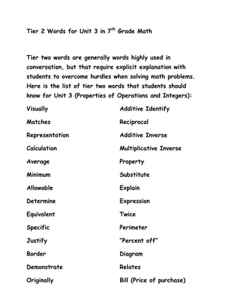 Tier 2 Words for Unit 3 in 7th Grade Math



Tier two words are generally words highly used in
conversation, but that require explicit explanation with
students to overcome hurdles when solving math problems.
Here is the list of tier two words that students should
know for Unit 3 (Properties of Operations and Integers):

Visually                        Additive Identify

Matches                         Reciprocal

Representation                  Additive Inverse

Calculation                     Multiplicative Inverse

Average                         Property

Minimum                         Substitute

Allowable                       Explain

Determine                       Expression

Equivalent                      Twice

Specific                        Perimeter

Justify                         “Percent off”

Border                          Diagram

Demonstrate                     Relates

Originally                      Bill (Price of purchase)
 