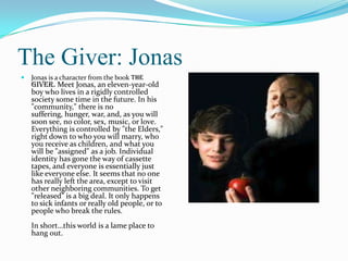 The Giver: Jonas
   Jonas is a character from the book The
    Giver. Meet Jonas, an eleven-year-old
    boy who lives in a rigidly controlled
    society some time in the future. In his
    "community," there is no
    suffering, hunger, war, and, as you will
    soon see, no color, sex, music, or love.
    Everything is controlled by "the Elders,"
    right down to who you will marry, who
    you receive as children, and what you
    will be "assigned" as a job. Individual
    identity has gone the way of cassette
    tapes, and everyone is essentially just
    like everyone else. It seems that no one
    has really left the area, except to visit
    other neighboring communities. To get
    "released" is a big deal. It only happens
    to sick infants or really old people, or to
    people who break the rules.
    In short…this world is a lame place to
    hang out.
 