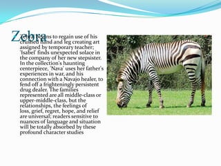 Zebra
 Zebra' begins to regain use of his
  crushed hand and leg creating art
  assigned by temporary teacher;
  'Isabel' finds unexpected solace in
  the company of her new stepsister.
  In the collection's haunting
  centerpiece, 'Nava' uses her father's
  experiences in war, and his
  connection with a Navajo healer, to
  fend off a frighteningly persistent
  drug dealer. The families
  represented are all middle-class or
  upper-middle-class, but the
  relationships, the feelings of
  loss, grief, regret, hope, and relief
  are universal; readers sensitive to
  nuances of language and situation
  will be totally absorbed by these
  profound character studies
 