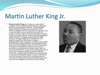 Martin Luther King Jr.
   Martin Luther King, Jr., (January 15, 1929-April
    4, 1968) was born Michael Luther King, Jr., but later
    had his name changed to Martin. His grandfather
    began the family's long tenure as pastors of the
    Ebenezer Baptist Church in Atlanta, serving from 1914
    to 1931; his father has served from then until the
    present, and from 1960 until his death Martin Luther
    acted as co-pastor. Martin Luther attended segregated
    public schools in Georgia, graduating from high
    school at the age of fifteen; he received the B. A.
    degree in 1948 from Morehouse College, a
    distinguished Negro institution of Atlanta from which
    both his father and grandfather had graduated. After
    three years of theological study at Crozer Theological
    Seminary in Pennsylvania where he was elected
    president of a predominantly white senior class, he
    was awarded the B.D. in 1951. With a fellowship won at
    Crozer, he enrolled in graduate studies at Boston
    University, completing his residence for the doctorate
    in 1953 and receiving the degree in 1955. In Boston he
    met and married Coretta Scott, a young woman of
    uncommon intellectual and artistic attainments. Two
    sons and two daughters were born into the family
 
