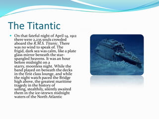 The Titantic
 On that fateful night of April 14, 1912
  there were 2,235 souls crowded
  aboard the R.M.S. Titanic. There
  was no wind to speak of. The
  frigid, dark sea was calm, like a plate
  glass mirror beneath the star-
  spangled heavens. It was an hour
  before midnight on a
  starry, moonless night. While the
  band played on beneath the decks
  in the first class lounge, and while
  the night watch paced the Bridge
  high above, the greatest maritime
  tragedy in the history of
  sailing, stealthily, silently awaited
  them in the ice-strewn midnight
  waters of the North Atlantic
 