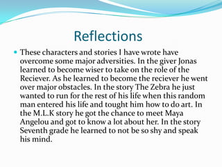 Reflections
 These characters and stories I have wrote have
 overcome some major adversities. In the giver Jonas
 learned to become wiser to take on the role of the
 Reciever. As he learned to become the reciever he went
 over major obstacles. In the story The Zebra he just
 wanted to run for the rest of his life when this random
 man entered his life and tought him how to do art. In
 the M.L.K story he got the chance to meet Maya
 Angelou and got to know a lot about her. In the story
 Seventh grade he learned to not be so shy and speak
 his mind.
 