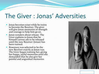 The Giver : Jonas’ Adversities
 Jonas becomes wiser while he trains
  to become the Receiver. The giver
  will give Jonas memories of strength
  and courage to help him go on.
 Jonas wonders about release. The
  Giver explains to Jonas that he
  himself cannot ask to be released
  until the new Receiver (Jonas) has
  been trained.
 Rosemary was selected to be the
  new Receiver exactly as Jonas was.
  The Giver began training her, giving
  her happy, joyful memories until she
  demanded that he also give her
  painful and anguished memories.
 