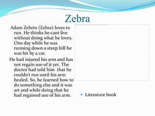 Zebra
Adam Zebrin (Zebra) loves to
 run. He thinks he cant live
 without doing what he loves.
 One day while he was
 running down a steep hill he
 was hit by a car.
He had injured his arm and has
 not regain use of it yet. The
 doctor had told him that he
 couldn’t run until his arm
 healed. So, he learned how to
 do something else and it was
 art and while doing that he
 had regained use of his arm.     Literature book
 