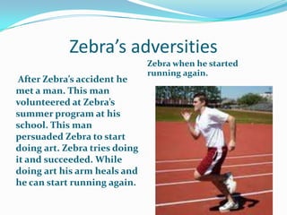 Zebra’s adversities
                               Zebra when he started
                               running again.
 After Zebra’s accident he
met a man. This man
volunteered at Zebra’s
summer program at his
school. This man
persuaded Zebra to start
doing art. Zebra tries doing
it and succeeded. While
doing art his arm heals and
he can start running again.
 