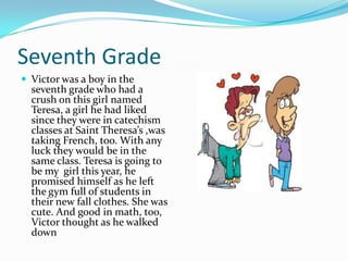 Seventh Grade
 Victor was a boy in the
  seventh grade who had a
  crush on this girl named
  Teresa, a girl he had liked
  since they were in catechism
  classes at Saint Theresa’s ,was
  taking French, too. With any
  luck they would be in the
  same class. Teresa is going to
  be my girl this year, he
  promised himself as he left
  the gym full of students in
  their new fall clothes. She was
  cute. And good in math, too,
  Victor thought as he walked
  down
 