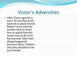 Victor’s Adversities
 After Victor agreed to
 tutor Te’resa they both
 learned to speak french.
 Before Victor told the
 teacher that he knew
 how to speak frenchit
 wasn’t true at all so he
 has learned. After thet
 things happened
 between them I believe
 that they decided to be
 just friends.
 