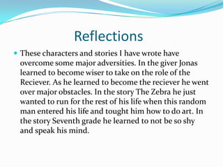 Reflections
 These characters and stories I have wrote have
 overcome some major adversities. In the giver Jonas
 learned to become wiser to take on the role of the
 Reciever. As he learned to become the reciever he went
 over major obstacles. In the story The Zebra he just
 wanted to run for the rest of his life when this random
 man entered his life and tought him how to do art. In
 the story Seventh grade he learned to not be so shy
 and speak his mind.
 