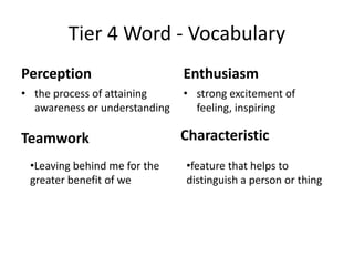 Tier 4 Word ‐ Vocabulary
Perception                     Enthusiasm
• the process of attaining     • strong excitement of 
  awareness or understanding     feeling, inspiring

Teamwork                       Characteristic
 •Leaving behind me for the    •feature that helps to 
 greater benefit of we         distinguish a person or thing 
 