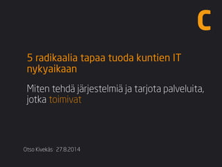Otso Kivekäs·27.8.2014 
5 radikaalia tapaa tuoda kuntien IT nykyaikaan 
Miten tehdä järjestelmiä ja tarjota palveluita, jotka toimivat  
