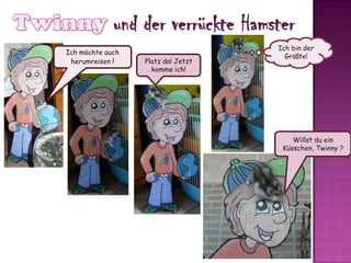 Twinnyund der verrückte HamsterIch bin der Größte!Ichmöchteauchherumreisen!Platz da! Jetzt komme ich!Willst du ein Küsschen, Twinny ?