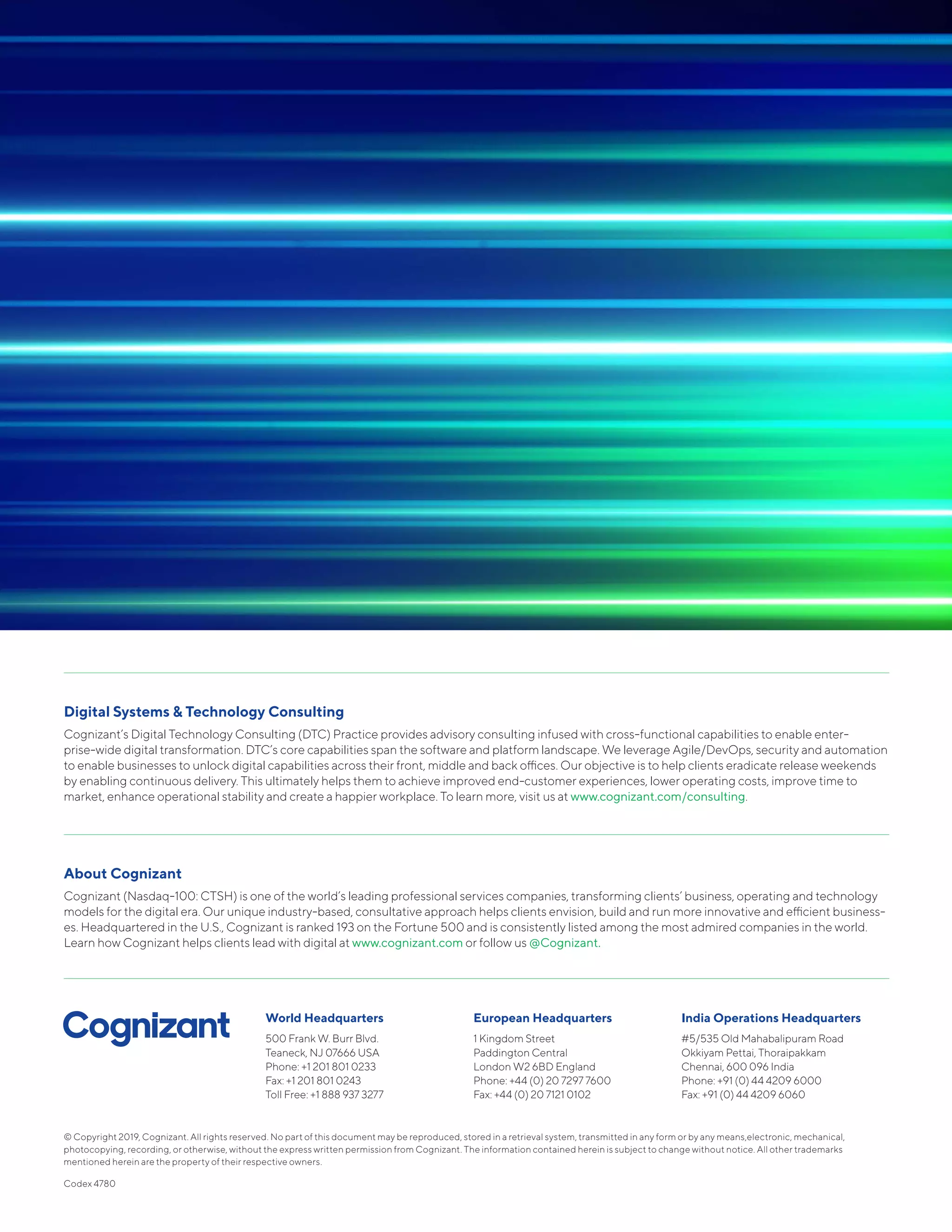 © Copyright 2019, Cognizant. All rights reserved. No part of this document may be reproduced, stored in a retrieval system, transmitted in any form or by any means,electronic, mechanical,
photocopying, recording, or otherwise, without the express written permission from Cognizant. The information contained herein is subject to change without notice. All other trademarks
mentioned herein are the property of their respective owners.
Codex 4780
World Headquarters
500 Frank W. Burr Blvd.
Teaneck, NJ 07666 USA
Phone: +1 201 801 0233
Fax: +1 201 801 0243
Toll Free: +1 888 937 3277
European Headquarters
1 Kingdom Street
Paddington Central
London W2 6BD England
Phone: +44 (0) 20 7297 7600
Fax: +44 (0) 20 7121 0102
India Operations Headquarters
#5/535 Old Mahabalipuram Road
Okkiyam Pettai, Thoraipakkam
Chennai, 600 096 India
Phone: +91 (0) 44 4209 6000
Fax: +91 (0) 44 4209 6060
Digital Systems & Technology Consulting
Cognizant’s Digital Technology Consulting (DTC) Practice provides advisory consulting infused with cross-functional capabilities to enable enter-
prise-wide digital transformation. DTC’s core capabilities span the software and platform landscape. We leverage Agile/DevOps, security and automation
to enable businesses to unlock digital capabilities across their front, middle and back offices. Our objective is to help clients eradicate release weekends
by enabling continuous delivery. This ultimately helps them to achieve improved end-customer experiences, lower operating costs, improve time to
market, enhance operational stability and create a happier workplace. To learn more, visit us at www.cognizant.com/consulting.
About Cognizant
Cognizant (Nasdaq-100: CTSH) is one of the world’s leading professional services companies, transforming clients’ business, operating and technology
models for the digital era. Our unique industry-based, consultative approach helps clients envision, build and run more innovative and efficient business-
es. Headquartered in the U.S., Cognizant is ranked 193 on the Fortune 500 and is consistently listed among the most admired companies in the world.
Learn how Cognizant helps clients lead with digital at www.cognizant.com or follow us @Cognizant.
 