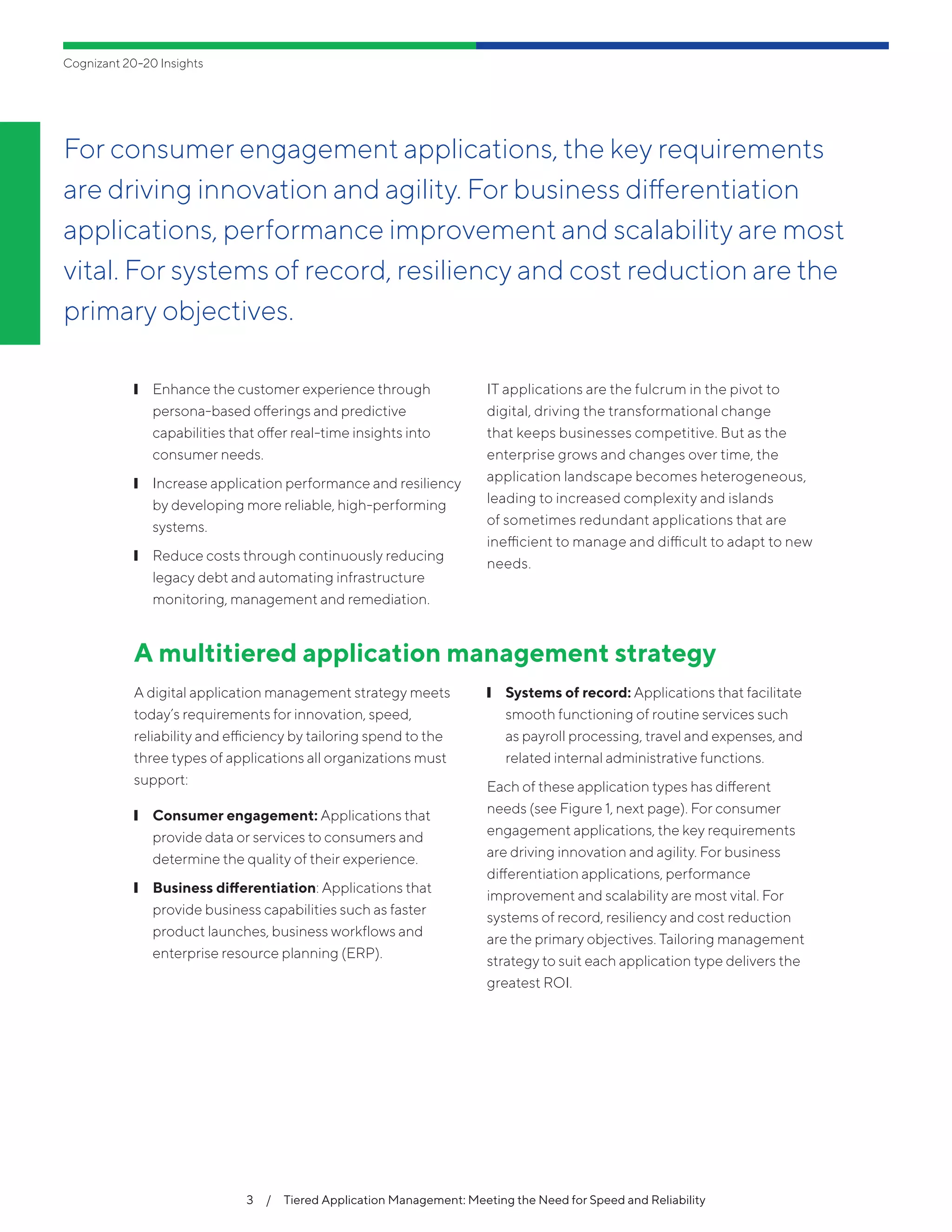 Cognizant 20-20 Insights
3  /  Tiered Application Management: Meeting the Need for Speed and Reliability
❙❙ Enhance the customer experience through
persona-based offerings and predictive
capabilities that offer real-time insights into
consumer needs.
❙❙ Increase application performance and resiliency
by developing more reliable, high-performing
systems.
❙❙ Reduce costs through continuously reducing
legacy debt and automating infrastructure
monitoring, management and remediation.
IT applications are the fulcrum in the pivot to
digital, driving the transformational change
that keeps businesses competitive. But as the
enterprise grows and changes over time, the
application landscape becomes heterogeneous,
leading to increased complexity and islands
of sometimes redundant applications that are
inefficient to manage and difficult to adapt to new
needs.
A multitiered application management strategy
A digital application management strategy meets
today’s requirements for innovation, speed,
reliability and efficiency by tailoring spend to the
three types of applications all organizations must
support:
❙❙ Consumer engagement: Applications that
provide data or services to consumers and
determine the quality of their experience.
❙❙ Business differentiation: Applications that
provide business capabilities such as faster
product launches, business workflows and
enterprise resource planning (ERP).
❙❙ Systems of record: Applications that facilitate
smooth functioning of routine services such
as payroll processing, travel and expenses, and
related internal administrative functions.
Each of these application types has different
needs (see Figure 1, next page). For consumer
engagement applications, the key requirements
are driving innovation and agility. For business
differentiation applications, performance
improvement and scalability are most vital. For
systems of record, resiliency and cost reduction
are the primary objectives. Tailoring management
strategy to suit each application type delivers the
greatest ROI.
For consumer engagement applications, the key requirements
are driving innovation and agility. For business differentiation
applications, performance improvement and scalability are most
vital. For systems of record, resiliency and cost reduction are the
primary objectives.
 