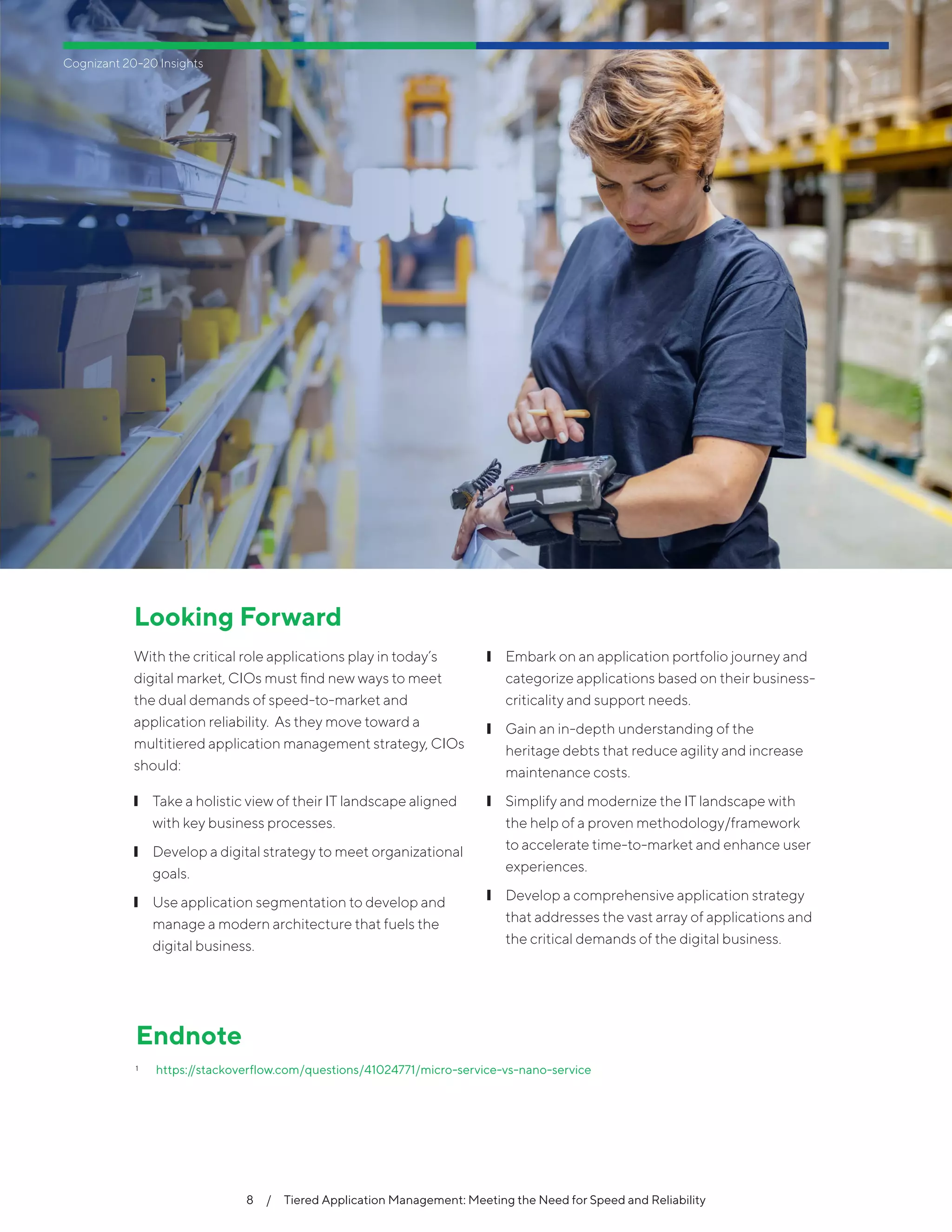 8  /  Tiered Application Management: Meeting the Need for Speed and Reliability
Looking Forward
With the critical role applications play in today’s
digital market, CIOs must find new ways to meet
the dual demands of speed-to-market and
application reliability. As they move toward a
multitiered application management strategy, CIOs
should:
❙❙ Take a holistic view of their IT landscape aligned
with key business processes.
❙❙ Develop a digital strategy to meet organizational
goals.
❙❙ Use application segmentation to develop and
manage a modern architecture that fuels the
digital business.
❙❙ Embark on an application portfolio journey and
categorize applications based on their business-
criticality and support needs.
❙❙ Gain an in-depth understanding of the
heritage debts that reduce agility and increase
maintenance costs.
❙❙ Simplify and modernize the IT landscape with
the help of a proven methodology/framework
to accelerate time-to-market and enhance user
experiences.
❙❙ Develop a comprehensive application strategy
that addresses the vast array of applications and
the critical demands of the digital business.
Endnote
1	 https://stackoverflow.com/questions/41024771/micro-service-vs-nano-service
Cognizant 20-20 Insights
 