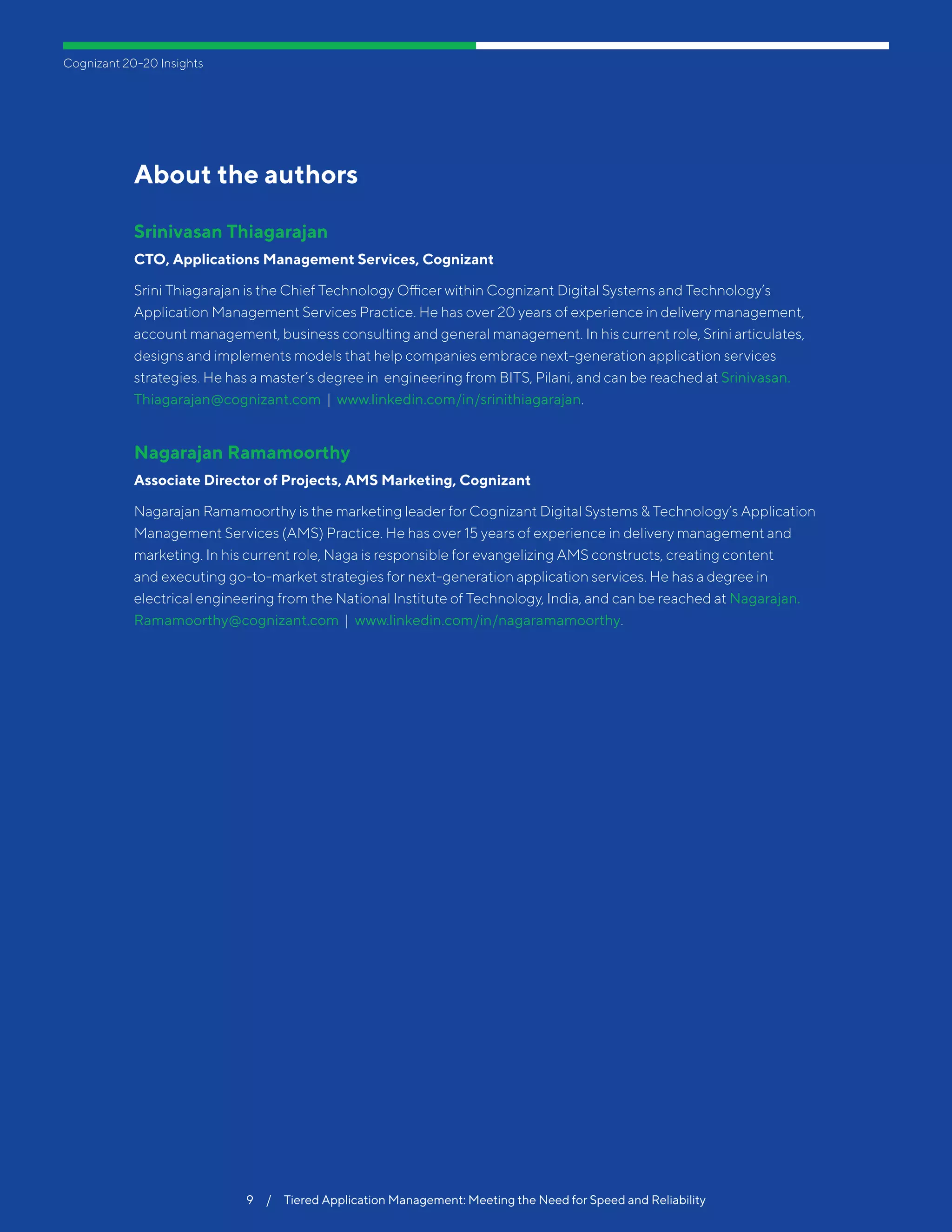 Cognizant 20-20 InsightsCognizant 20-20 Insights
9  /  Tiered Application Management: Meeting the Need for Speed and Reliability
About the authors
Srinivasan Thiagarajan
CTO, Applications Management Services, Cognizant
Srini Thiagarajan is the Chief Technology Officer within Cognizant Digital Systems and Technology’s
Application Management Services Practice. He has over 20 years of experience in delivery management,
account management, business consulting and general management. In his current role, Srini articulates,
designs and implements models that help companies embrace next-generation application services
strategies. He has a master’s degree in engineering from BITS, Pilani, and can be reached at Srinivasan.
Thiagarajan@cognizant.com | www.linkedin.com/in/srinithiagarajan.
Nagarajan Ramamoorthy
Associate Director of Projects, AMS Marketing, Cognizant
Nagarajan Ramamoorthy is the marketing leader for Cognizant Digital Systems & Technology’s Application
Management Services (AMS) Practice. He has over 15 years of experience in delivery management and
marketing. In his current role, Naga is responsible for evangelizing AMS constructs, creating content
and executing go-to-market strategies for next-generation application services. He has a degree in
electrical engineering from the National Institute of Technology, India, and can be reached at Nagarajan.
Ramamoorthy@cognizant.com | www.linkedin.com/in/nagaramamoorthy.
9  /  Tiered Application Management: Meeting the Need for Speed and Reliability
 