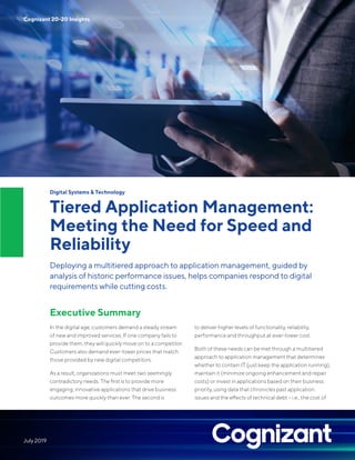 Digital Systems & Technology
Tiered Application Management:
Meeting the Need for Speed and
Reliability
Deploying a multitiered approach to application management, guided by
analysis of historic performance issues, helps companies respond to digital
requirements while cutting costs.
Executive Summary
In the digital age, customers demand a steady stream
of new and improved services. If one company fails to
provide them, they will quickly move on to a competitor.
Customers also demand ever-lower prices that match
those provided by new digital competitors.
As a result, organizations must meet two seemingly
contradictory needs. The first is to provide more
engaging, innovative applications that drive business
outcomes more quickly than ever. The second is
to deliver higher levels of functionality, reliability,
performance and throughput at ever-lower cost.
Both of these needs can be met through a multitiered
approach to application management that determines
whether to contain IT (just keep the application running),
maintain it (minimize ongoing enhancement and repair
costs) or invest in applications based on their business
priority, using data that chronicles past application
issues and the effects of technical debt – i.e., the cost of
Cognizant 20-20 Insights
July 2019
 