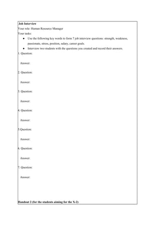 Job Interview
Your role: Human Resource Manager
Your tasks:
● Use the following key words to form 7 job interview questions: strength, weakness,
passionate, stress, position, salary, career goals.
● Interview two students with the questions you created and record their answers.
1. Question:
Answer:
2. Question:
Answer:
3. Question:
Answer:
4. Question:
Answer:
5.Question:
Answer:
6. Question:
Answer:
7. Question:
Answer:
Handout 2 (for the students aiming for the X-2)
 