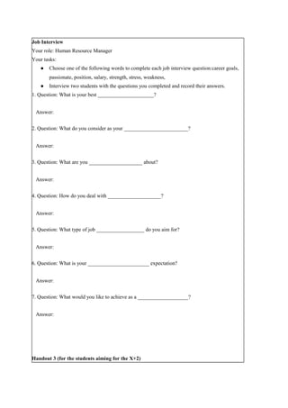 Job Interview
Your role: Human Resource Manager
Your tasks:
● Choose one of the following words to complete each job interview question:career goals,
passionate, position, salary, strength, stress, weakness,
● Interview two students with the questions you completed and record their answers.
1. Question: What is your best _____________________?
Answer:
2. Question: What do you consider as your ________________________?
Answer:
3. Question: What are you ____________________ about?
Answer:
4. Question: How do you deal with ____________________?
Answer:
5. Question: What type of job __________________ do you aim for?
Answer:
6. Question: What is your _______________________ expectation?
Answer:
7. Question: What would you like to achieve as a ___________________?
Answer:
Handout 3 (for the students aiming for the X+2)
 