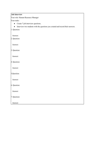 Job Interview
Your role: Human Resource Manager
Your tasks:
● Create 7 job interview questions.
● Interview two students with the questions you created and record their answers.
1. Question:
Answer:
2. Question:
Answer:
3. Question:
Answer:
4. Question:
Answer:
5.Question:
Answer:
6. Question:
Answer:
7. Question:
Answer:
 