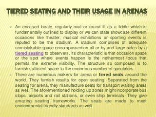 TIERED SEATING AND THEIR USAGE IN ARENAS

   An encased locale, regularly oval or round fit as a fiddle which is
    fundamentally outlined to display or we can state showcase different
    occasions like theater, musical exhibitions or sporting events is
    reputed to be the stadium. A stadium comprises of adequate
    unmistakable space encompassed on all or by and large sides by a
    tiered seating to observers. Its characteristic is that occasion space
    or the spot where events happen is the nethermost focus that
    permits the extreme visibility. The structure so composed is to
    furnish sufficient space to the enormous number of spectators.
   There are numerous makers for arena or tiered seats around the
    world. They furnish results for open seating. Separated from the
    seating for arena, they manufacture seats for transport waiting areas
    as well. The aforementioned holding up zones might incorporate bus
    stops, airports and rail stations, or even ship terminals. They give
    amazing seating frameworks. The seats are made to meet
    environmental friendly standards as well.
 