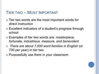 TIER TWO – MOST IMPORTANT
 Tier two words are the most important words for
  direct instruction
 Excellent indicators of a student’s progress through
  school
 Examples of tier two words are: masterpiece,
  fortunate, industrious, measure, and benevolent
 There are about 7,000 word families in English (or
  700 per year) in tier two
 Purposefully use them in your classroom
 