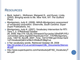 RESOURCES
   Beck, Isabel L., McKeown, Margaret G., and Kucan, Linda.
    (2002). Bringing words to life. New York, NY: The Guilford
    Press
   Montgomery, Judy K. (2008). MAVA-Montgomery assessment
    of vocabulary acquisition. Greenville, South Carolina: Super
    Duper Publications, Inc.
   Montgomery, Judy K. (2007). Vocabulary Intervention for RTI:
    Tiers 1, 2, 3 Retrieved October
    28, 2008, http://74.125.45.104/search?q=cache:VjfiwE6PJYEJ
    :convention.asha.org/2007/handouts/1137_1757Montgomery_
    Judy_106716_Nov05_2007_Time_122121AM.ppt+three+tiers
    +of+vocabulary&hl=en&ct=clnk&cd=6&gl=us
   3 Tier vocabulary words. Retrieved October 28, 2008
    http://t4.jordan.k12.ut.us/cbl/images/CBL_Documents/3tiervoc
    ab.pdf
   http://www.superduperinc.com/handouts/pdf/182_VocabularyT
    iers.pdf
 