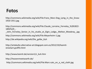 http://commons.wikimedia.org/wiki/File:Claude_Lorraine_Ferneley_%281822-
1892%29_-
_John_Ferneley_Senior_in_his_studio_at_Elgin_Lodge,_Melton_Mowbray_.jpg
Fotos
http://commons.wikimedia.org/wiki/File:Franz_Marc-Dog_Lying_in_the_Snow-
1910-1911.jpg
http://artokulto-alternative-art.blogspot.com.es/2012/10/loomit-
streetart-graffiti.html
http://www.loomit.de/version1/c_kuh.htm
http://heavenmeetsearth.de/
http://de.wikipedia.org/wiki/Die_gelbe_Kuh
http://commons.wikimedia.org/wiki/File:Meyerheim-1.jpg
http://commons.wikimedia.org/wiki/File:Marc-cats_on_a_red_cloth.jpg
 