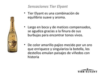 Tier Elyant es una combinación de equilibrio suave y aroma. Largo en boca y de matices compensados, se agudiza gracias a la finura de sus burbujas para encontrar tonos vivos.  De color amarillo pajizo mecido por un oro que enriquece y singulariza la botella, los destellos emulan paisajes de viñedos con historia Sensaciones Tier Elyant 