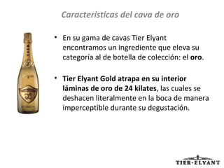 En su gama de cavas Tier Elyant encontramos un ingrediente que eleva su categoría al de botella de colección: el  oro .  Tier Elyant Gold atrapa en su interior láminas de oro de 24 kilates , las cuales se deshacen literalmente en la boca de manera imperceptible durante su degustación. Características del cava de oro 