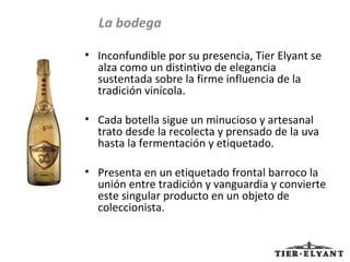 Inconfundible por su presencia, Tier Elyant se alza como un distintivo de elegancia sustentada sobre la firme influencia de la tradición vinícola.  Cada botella sigue un minucioso y artesanal trato desde la recolecta y prensado de la uva hasta la fermentación y etiquetado.  Presenta en un etiquetado frontal barroco la unión entre tradición y vanguardia y convierte este singular producto en un objeto de coleccionista. La bodega 