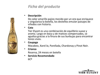 Descripción De color amarillo pajizo mecido por un oro que enriquece y singulariza la botella, los destellos emulan paisajes de viñedos con historia. Cata Tier Elyant es una combinación de equilibrio suave y aroma. Largo en boca y de matices compensados, se agudiza gracias a la finura de sus burbujas para encontrar tonos vivos. Coupage Macabeo, Xarel.lo, Parellada, Chardonay y Pinot Noir. Crianza Reserva, 24 meses en botella Servicio Recomendado 6Cº Ficha del producto 